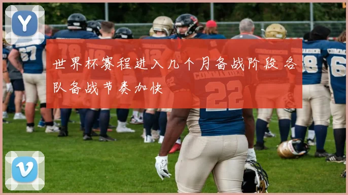 世界杯赛程进入几个月备战阶段 各队备战节奏加快
