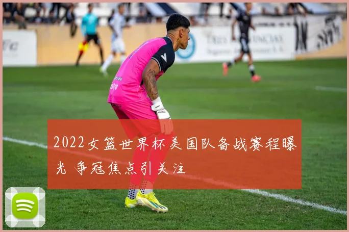 2022女篮世界杯美国队备战赛程曝光 争冠焦点引关注