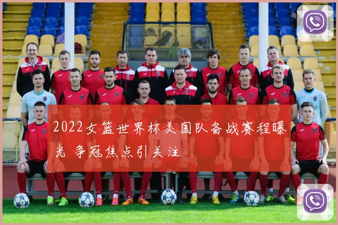 2022女篮世界杯美国队备战赛程曝光 争冠焦点引关注