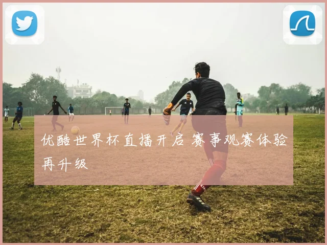 优酷世界杯直播开启 赛事观赛体验再升级