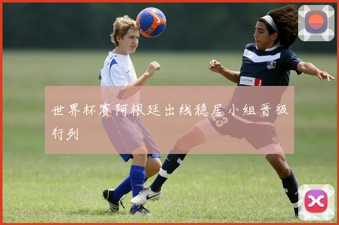 世界杯赛阿根廷出线稳居小组晋级行列