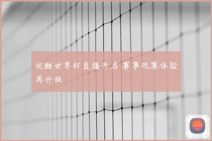 优酷世界杯直播开启 赛事观赛体验再升级