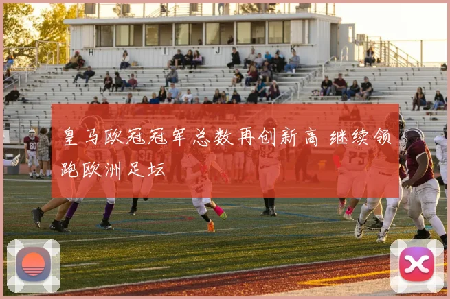 皇马欧冠冠军总数再创新高 继续领跑欧洲足坛