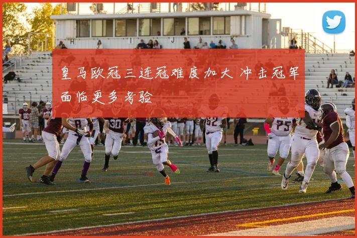 皇马欧冠三连冠难度加大 冲击冠军面临更多考验