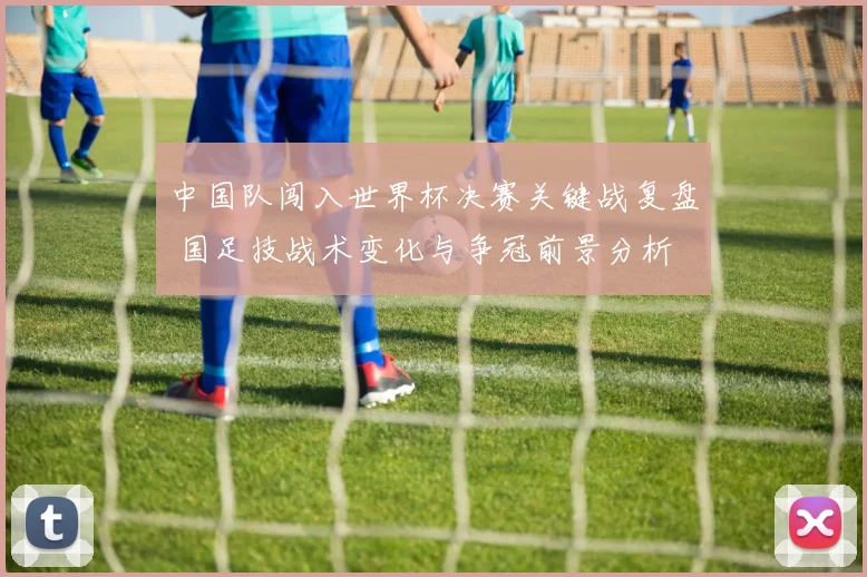中国队闯入世界杯决赛关键战复盘 国足技战术变化与争冠前景分析
