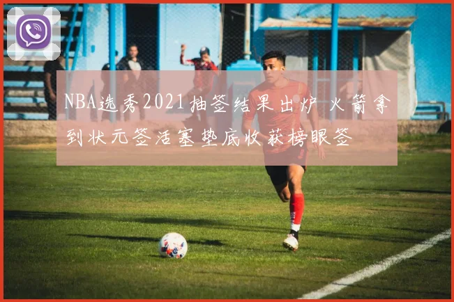 NBA选秀2021抽签结果出炉 火箭拿到状元签活塞垫底收获榜眼签
