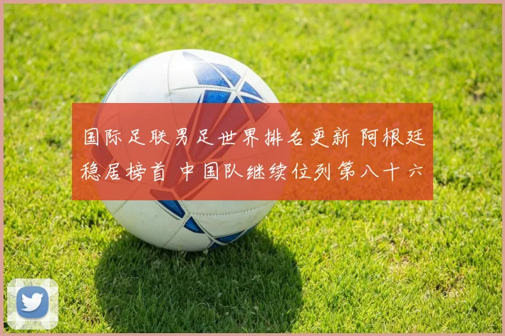 国际足联男足世界排名更新 阿根廷稳居榜首 中国队继续位列第八十六