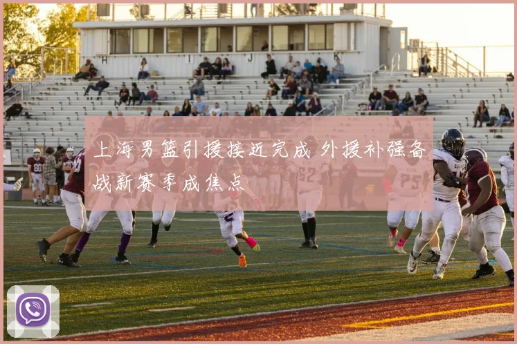 上海男篮引援接近完成 外援补强备战新赛季成焦点