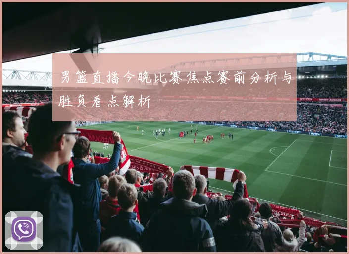 男篮直播今晚比赛焦点赛前分析与胜负看点解析