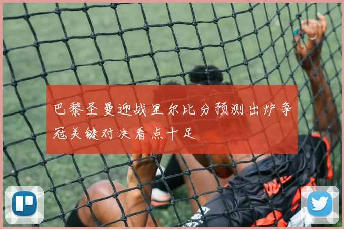 巴黎圣曼迎战里尔比分预测出炉争冠关键对决看点十足