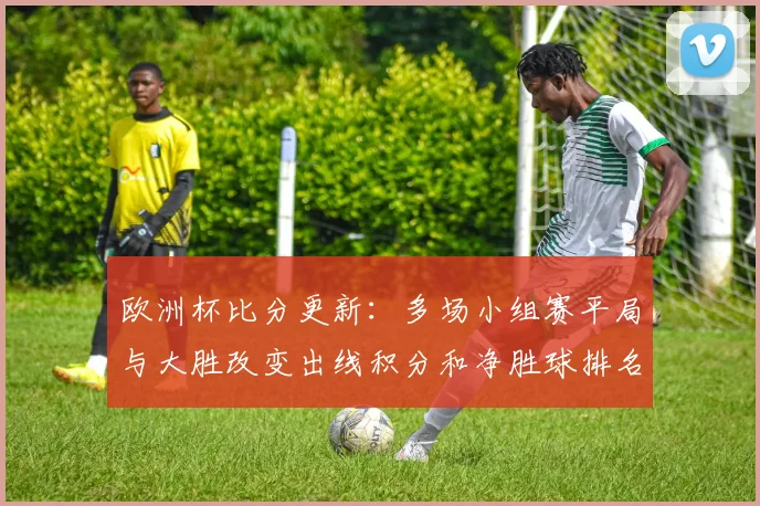 欧洲杯比分更新：多场小组赛平局与大胜改变出线积分和净胜球排名