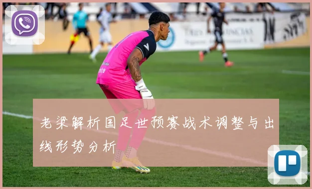 老梁解析国足世预赛战术调整与出线形势分析