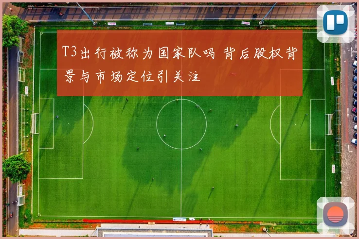 T3出行被称为国家队吗 背后股权背景与市场定位引关注