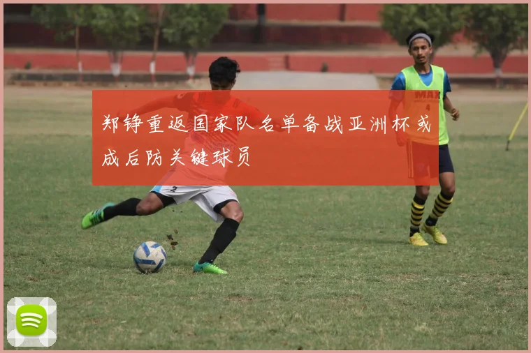 郑铮重返国家队名单备战亚洲杯或成后防关键球员