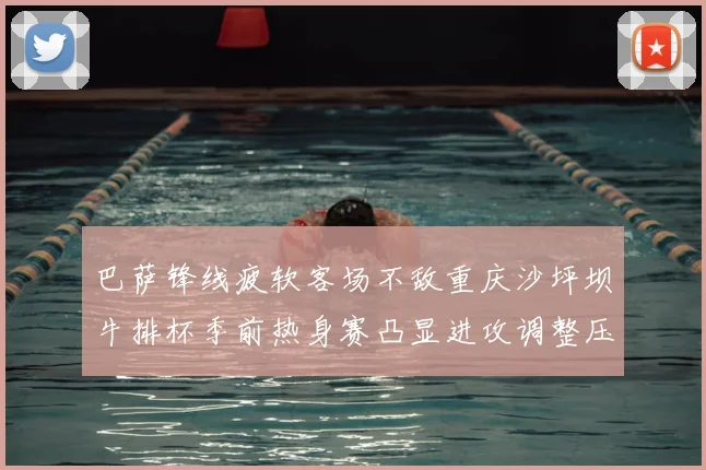 巴萨锋线疲软客场不敌重庆沙坪坝牛排杯季前热身赛凸显进攻调整压力