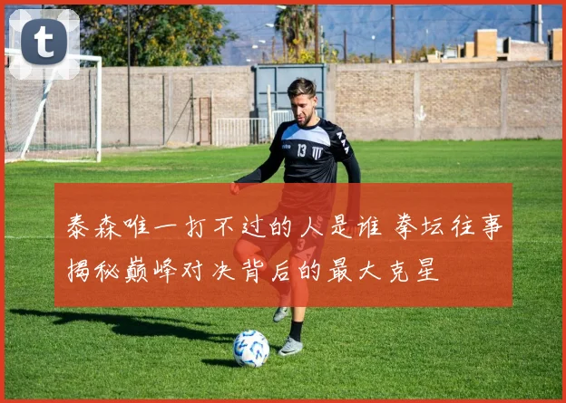 泰森唯一打不过的人是谁 拳坛往事揭秘巅峰对决背后的最大克星