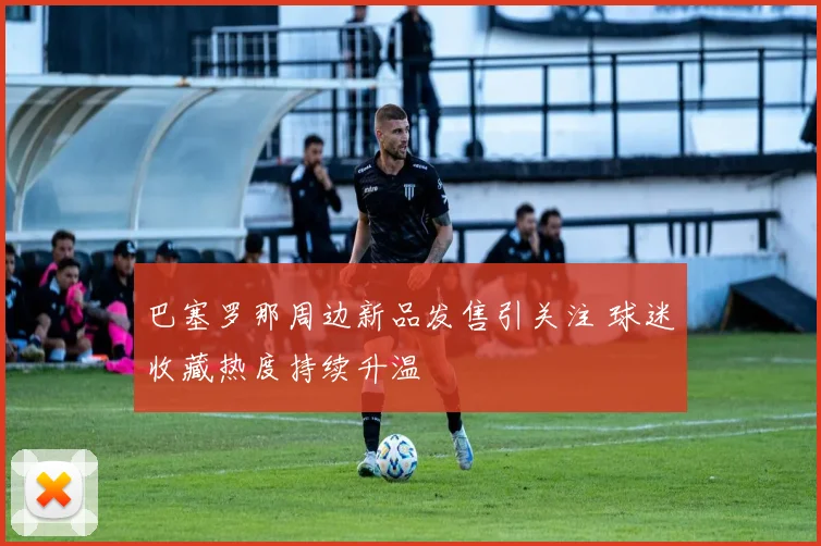 巴塞罗那周边新品发售引关注 球迷收藏热度持续升温