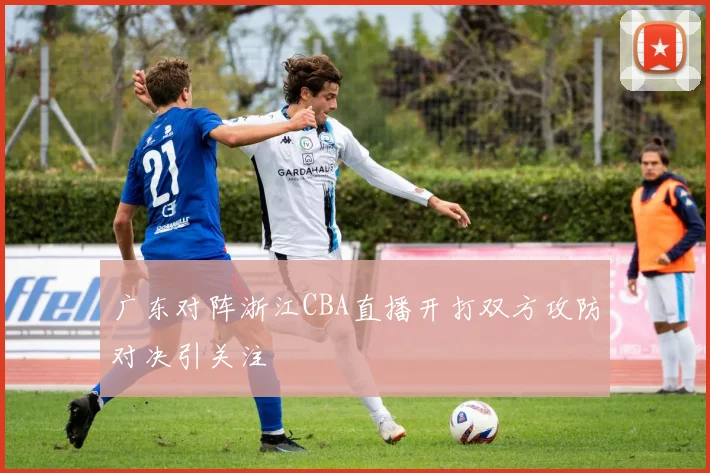 广东对阵浙江CBA直播开打双方攻防对决引关注