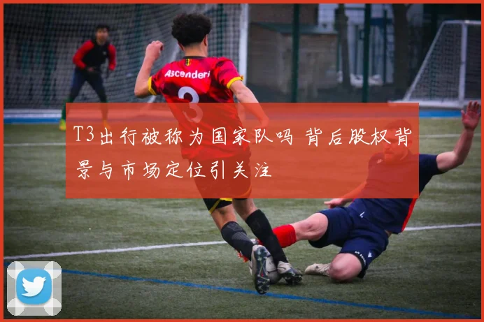 T3出行被称为国家队吗 背后股权背景与市场定位引关注