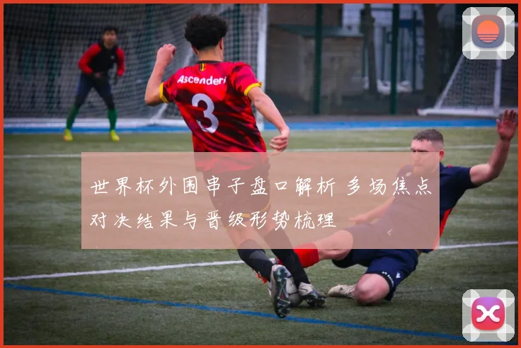 世界杯外围串子盘口解析 多场焦点对决结果与晋级形势梳理