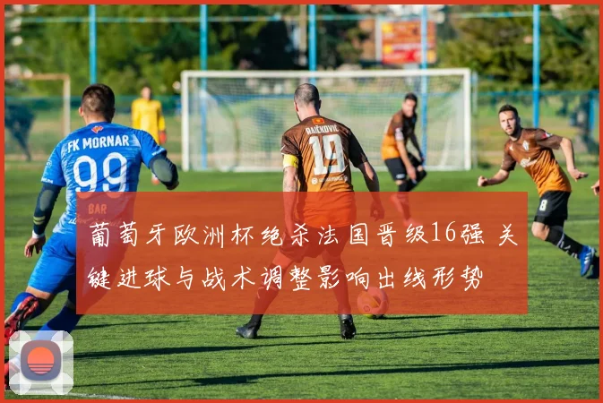 葡萄牙欧洲杯绝杀法国晋级16强 关键进球与战术调整影响出线形势