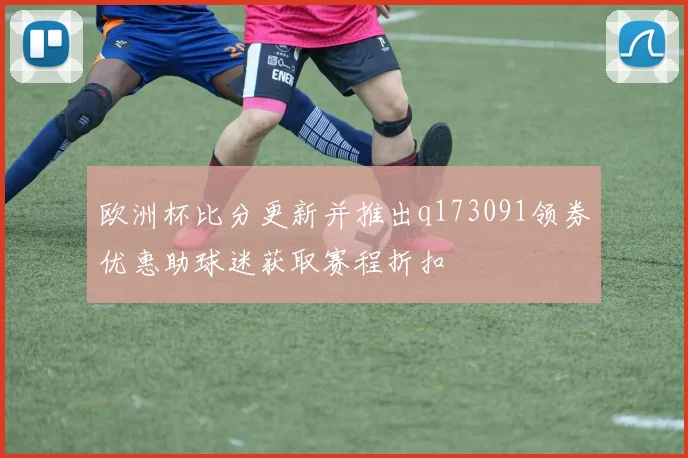 欧洲杯比分更新并推出q173091领券优惠助球迷获取赛程折扣