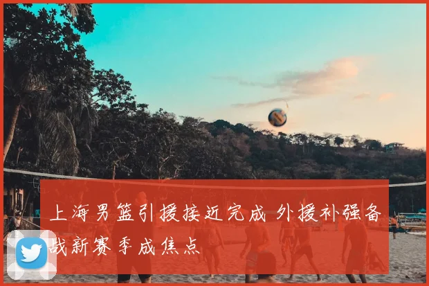 上海男篮引援接近完成 外援补强备战新赛季成焦点