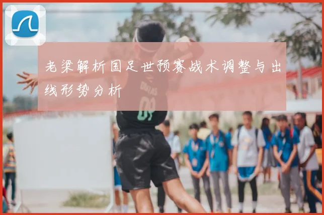 老梁解析国足世预赛战术调整与出线形势分析