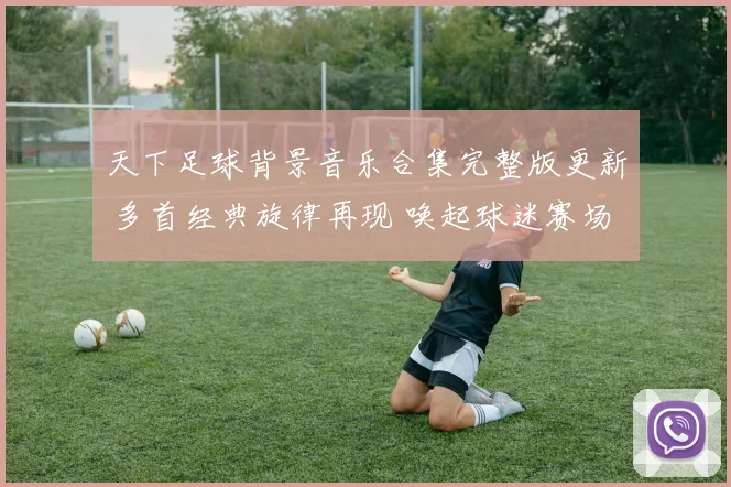 天下足球背景音乐合集完整版更新 多首经典旋律再现 唤起球迷赛场记忆