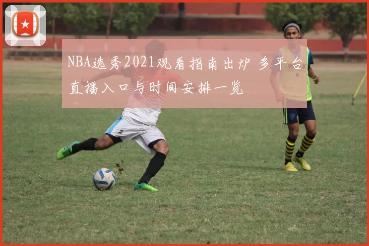 NBA选秀2021观看指南出炉 多平台直播入口与时间安排一览