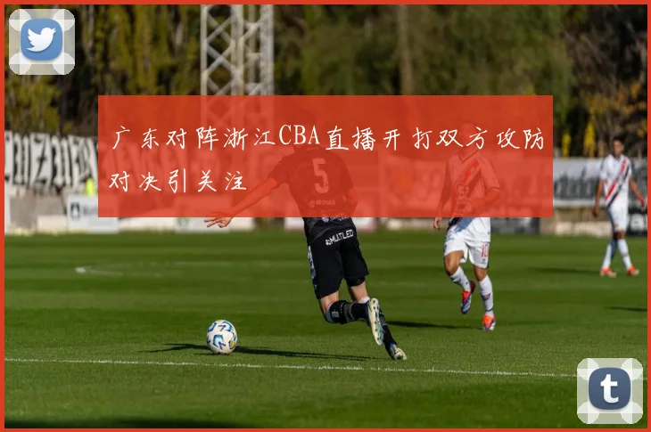 广东对阵浙江CBA直播开打双方攻防对决引关注